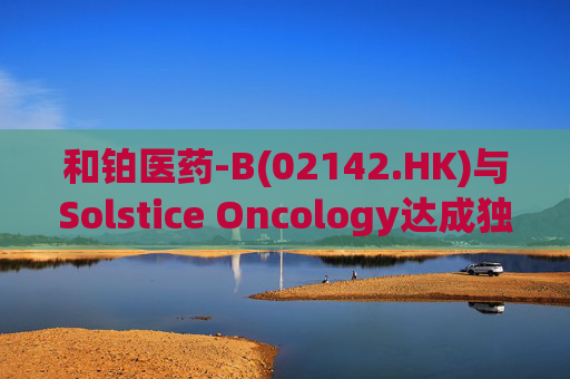 和铂医药-B(02142.HK)与Solstice Oncology达成独家授权及股权合作 超1.05亿美元前期对价+11亿美元里程碑