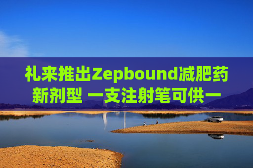 礼来推出Zepbound减肥药新剂型 一支注射笔可供一月剂量