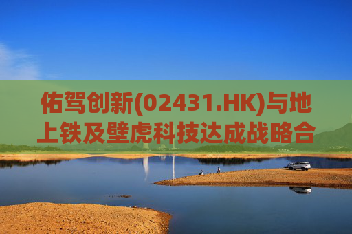 佑驾创新(02431.HK)与地上铁及壁虎科技达成战略合作协定，推动自动驾驶技术在城市物流领域的规模化应用