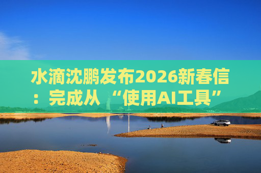 水滴沈鹏发布2026新春信：完成从 “使用AI工具” 到 “AI原生公司” 的跨越