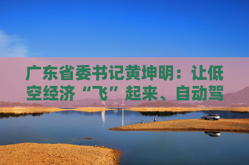 广东省委书记黄坤明：让低空经济“飞”起来、自动驾驶“跑”起来、具身智能“用”起来