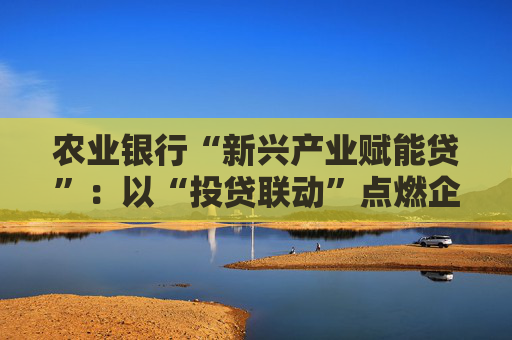 农业银行“新兴产业赋能贷”：以“投贷联动”点燃企业发展引擎  第1张