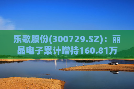 乐歌股份(300729.SZ)：丽晶电子累计增持160.81万股