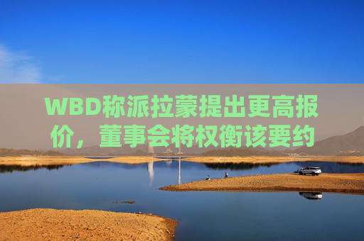 WBD称派拉蒙提出更高报价，董事会将权衡该要约