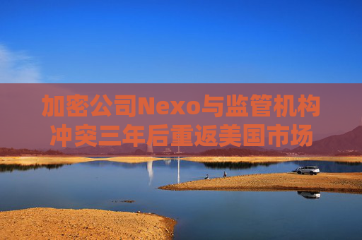 加密公司Nexo与监管机构冲突三年后重返美国市场