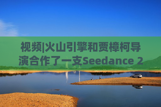 视频|火山引擎和贾樟柯导演合作了一支Seedance 2.0贺岁短片