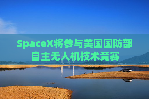SpaceX将参与美国国防部自主无人机技术竞赛