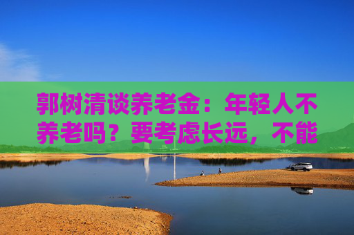 郭树清谈养老金:年轻人不养老吗?要考虑长远,不能只顾眼前