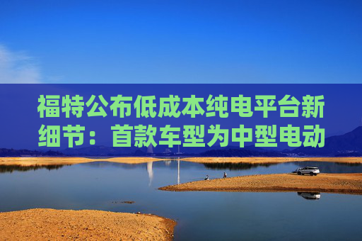 福特公布低成本纯电平台新细节：首款车型为中型电动皮卡