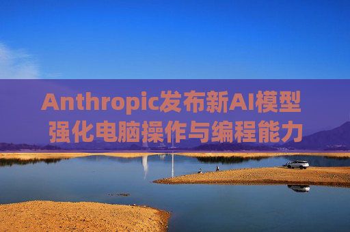 Anthropic发布新AI模型 强化电脑操作与编程能力