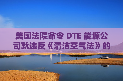 美国法院命令 DTE 能源公司就违反《清洁空气法》的行为支付1亿美元