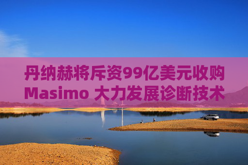 丹纳赫将斥资99亿美元收购Masimo 大力发展诊断技术