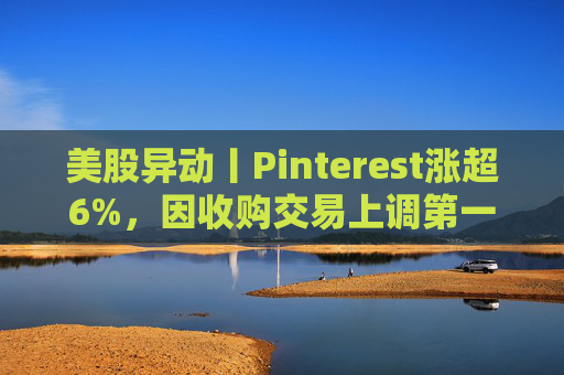 美股异动丨Pinterest涨超6%，因收购交易上调第一季度营收指引