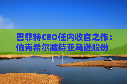 巴菲特CEO任内收官之作：伯克希尔减持亚马逊股份 押注纽约时报公司