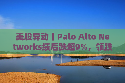 美股异动丨Palo Alto Networks绩后跌超9%，领跌网络安全概念股