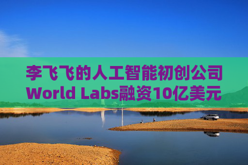 李飞飞的人工智能初创公司World Labs融资10亿美元