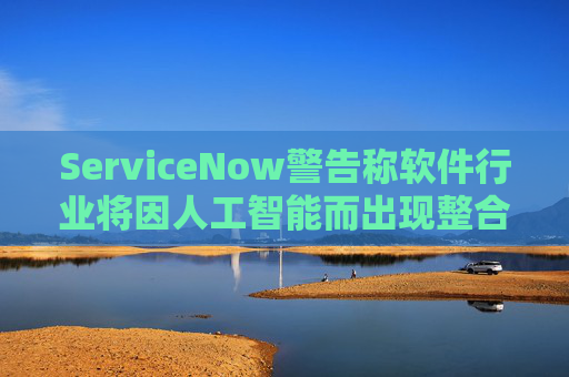 ServiceNow警告称软件行业将因人工智能而出现整合