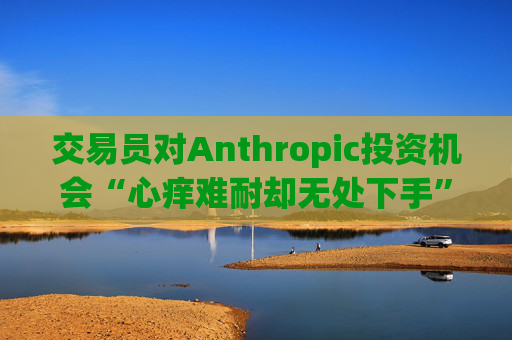 交易员对Anthropic投资机会“心痒难耐却无处下手”