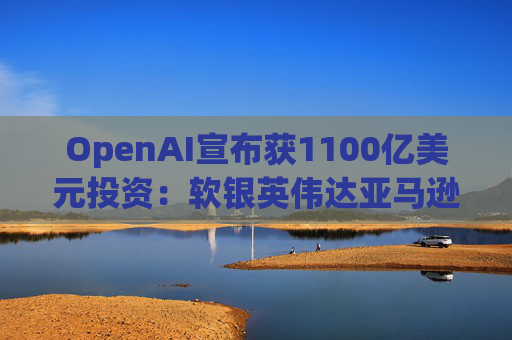 OpenAI宣布获1100亿美元投资：软银英伟达亚马逊为投资方