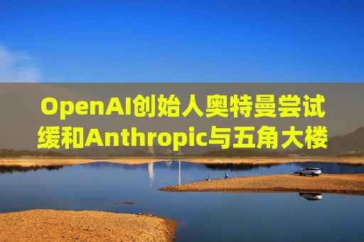 OpenAI创始人奥特曼尝试缓和Anthropic与五角大楼的僵局