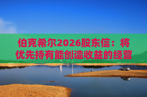 伯克希尔2026股东信：将优先持有能创造收益的经营性资产，而非美国国债