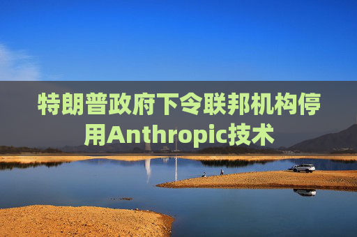 特朗普政府下令联邦机构停用Anthropic技术