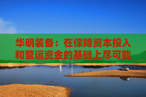 华明装备:在保障资本投入和营运资金的基础上尽可能多地对当期利润进行分配