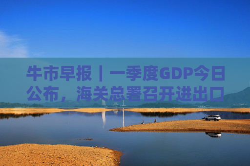 牛市早报|一季度GDP今日公布,海关总署召开进出口企业座谈会