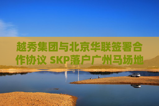 越秀集团与北京华联签署合作协议 SKP落户广州马场地块