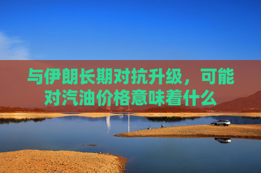 与伊朗长期对抗升级，可能对汽油价格意味着什么