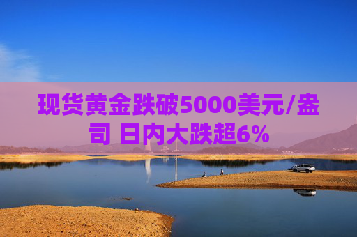 现货黄金跌破5000美元/盎司 日内大跌超6%
