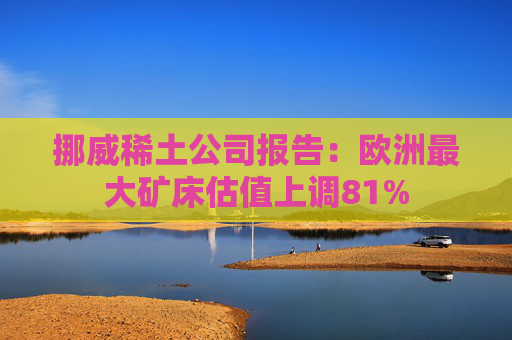 挪威稀土公司报告：欧洲最大矿床估值上调81%