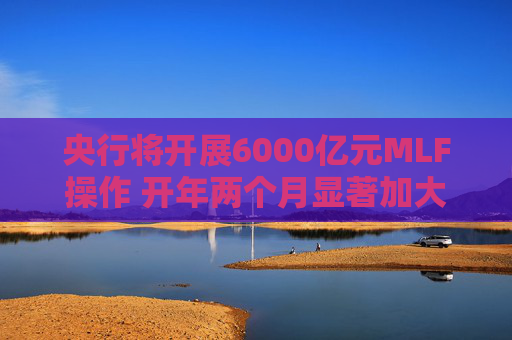 央行将开展6000亿元MLF操作 开年两个月显著加大中期流动性净投放规模