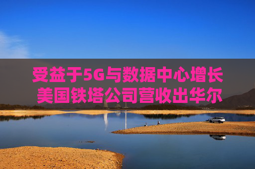 受益于5G与数据中心增长 美国铁塔公司营收出华尔街预期