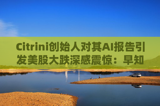 Citrini创始人对其AI报告引发美股大跌深感震惊：早知道不免费给了