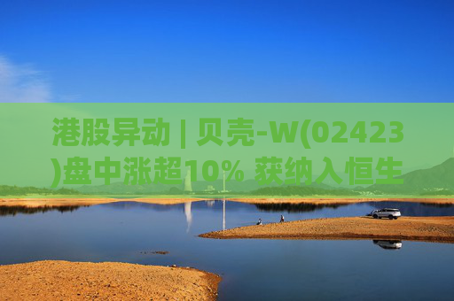 港股异动 | 贝壳-W(02423)盘中涨超10% 获纳入恒生国企指数成份股 机构看好公司房产交易业务成本优化  第1张