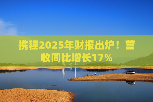 携程2025年财报出炉！营收同比增长17%  第1张