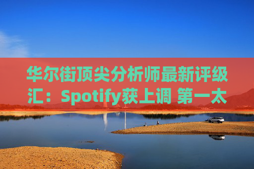 华尔街顶尖分析师最新评级汇:Spotify获上调 第一太阳能遭下调