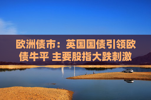 欧洲债市：英国国债引领欧债牛平 主要股指大跌刺激国债买盘
