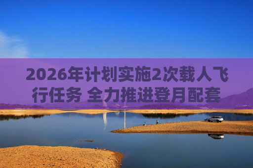 2026年计划实施2次载人飞行任务 全力推进登月配套设施建设