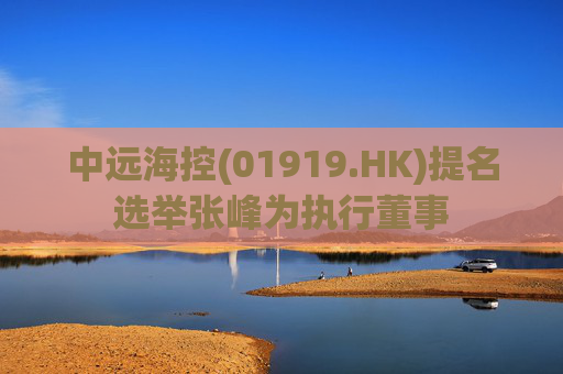 中远海控(01919.HK)提名选举张峰为执行董事
