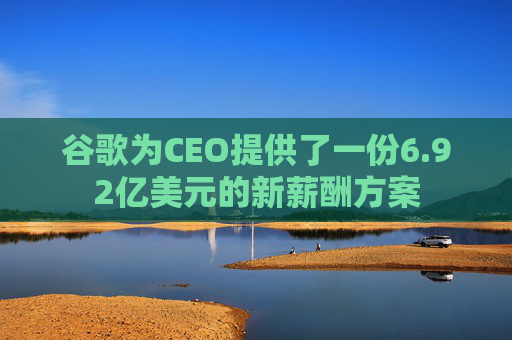 谷歌为CEO提供了一份6.92亿美元的新薪酬方案