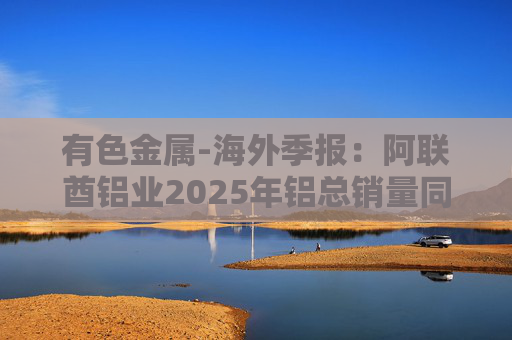 有色金属-海外季报：阿联酋铝业2025年铝总销量同比增加2%至283万吨 净利润同比增长16%至49.3亿迪拉姆
