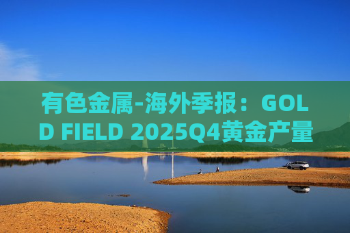 有色金属-海外季报：GOLD FIELD 2025Q4黄金产量环比增加9.6%至21.74吨 AISC环比上涨18.7%至1673美元/盎司