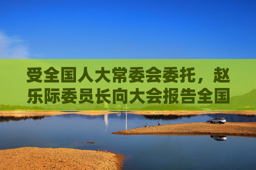 受全国人大常委会委托，赵乐际委员长向大会报告全国人大常委会工作