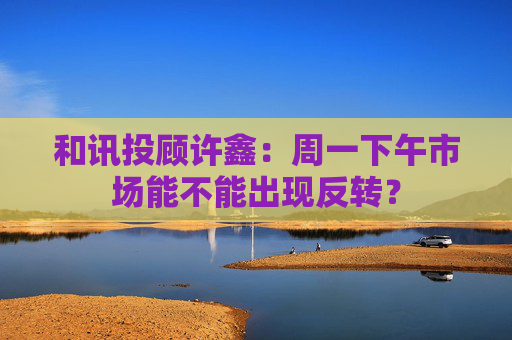 和讯投顾许鑫：周一下午市场能不能出现反转？