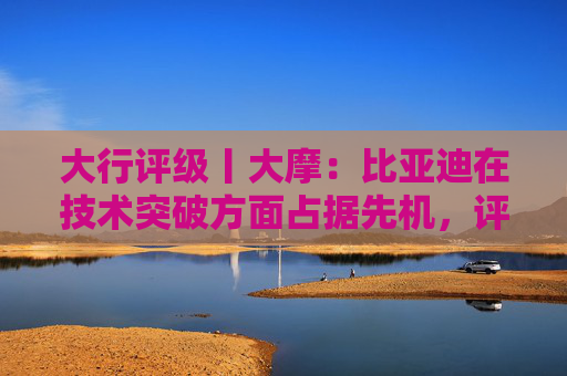 大行评级丨大摩：比亚迪在技术突破方面占据先机，评级“增持”