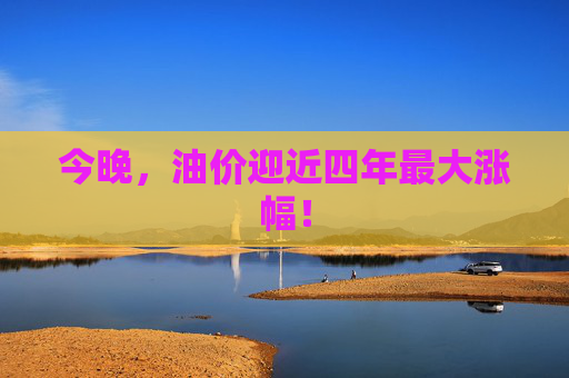今晚，油价迎近四年最大涨幅！