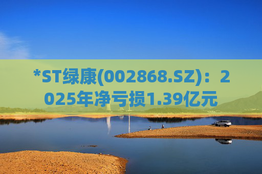 *ST绿康(002868.SZ)：2025年净亏损1.39亿元