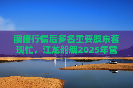 翻倍行情后多名重要股东套现忙，江龙船艇2025年营收腰斩净利润迎上市首亏
